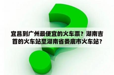 宜昌到广州最便宜的火车票？湖南吉首的火车站至湖南省娄底市火车站？