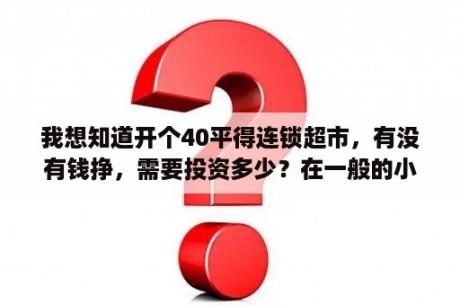 我想知道开个40平得连锁超市，有没有钱挣，需要投资多少？在一般的小镇上开一家40～50平米的生活超市需要多少成本？