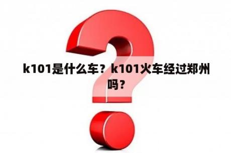 k101是什么车？k101火车经过郑州吗？