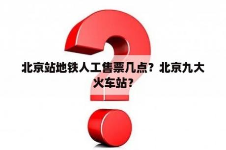 北京站地铁人工售票几点？北京九大火车站？