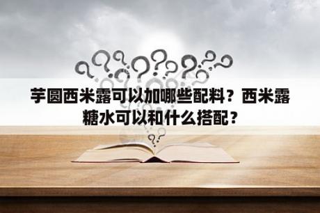 芋圆西米露可以加哪些配料？西米露糖水可以和什么搭配？