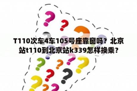 T110次车4车105号座靠窗吗？北京站t110到北京站k339怎样换乘？