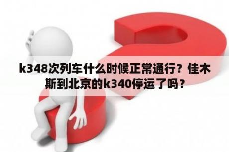 k348次列车什么时候正常通行？佳木斯到北京的k340停运了吗？