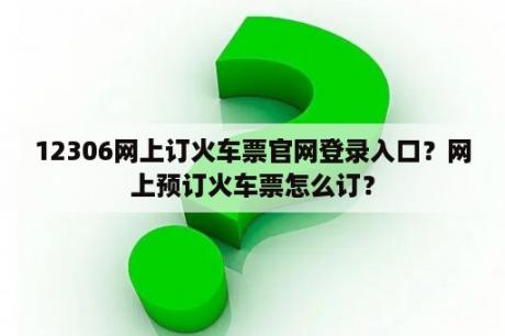 12306网上订火车票官网登录入口？网上预订火车票怎么订？