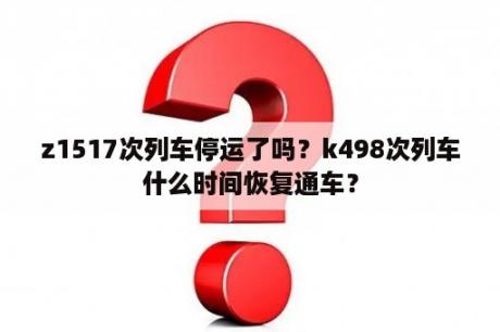 z1517次列车停运了吗？k498次列车什么时间恢复通车？