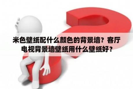 米色壁纸配什么颜色的背景墙？客厅电视背景墙壁纸用什么壁纸好？