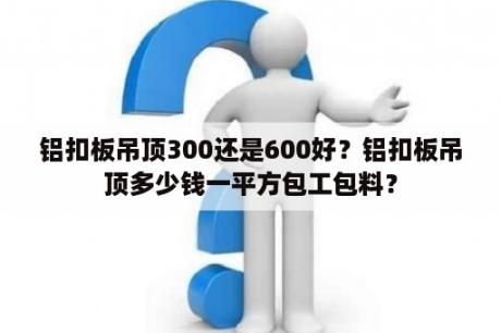 铝扣板吊顶300还是600好？铝扣板吊顶多少钱一平方包工包料？