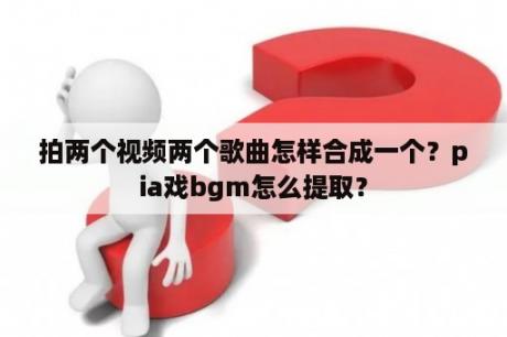 拍两个视频两个歌曲怎样合成一个？pia戏bgm怎么提取？