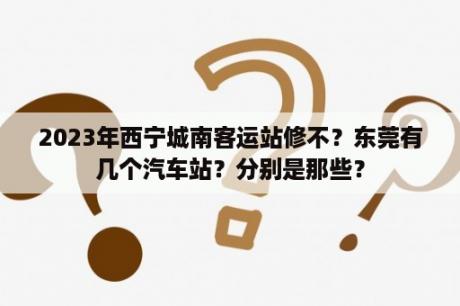 2023年西宁城南客运站修不？东莞有几个汽车站？分别是那些？