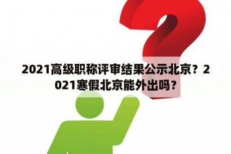 2021高级职称评审结果公示北京？2021寒假北京能外出吗？