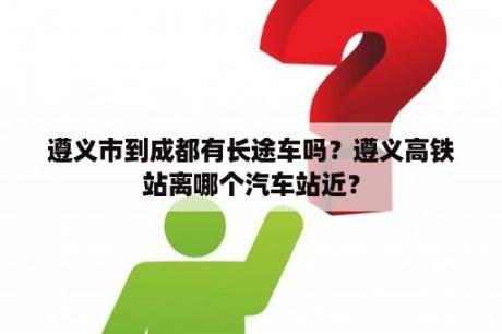 遵义市到成都有长途车吗？遵义高铁站离哪个汽车站近？