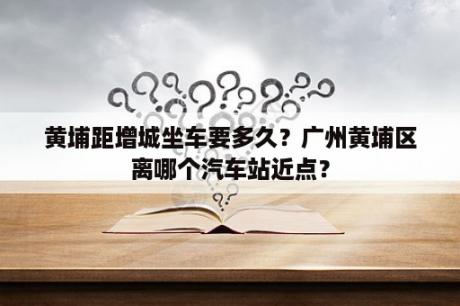 黄埔距增城坐车要多久？广州黄埔区离哪个汽车站近点？