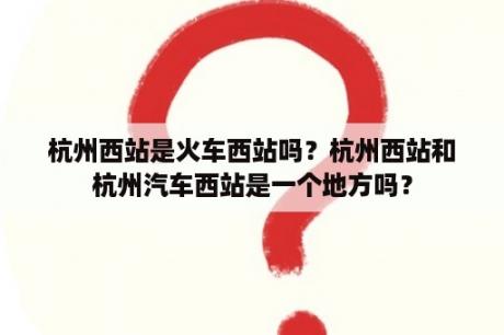 杭州西站是火车西站吗？杭州西站和杭州汽车西站是一个地方吗？