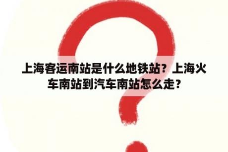 上海客运南站是什么地铁站？上海火车南站到汽车南站怎么走？