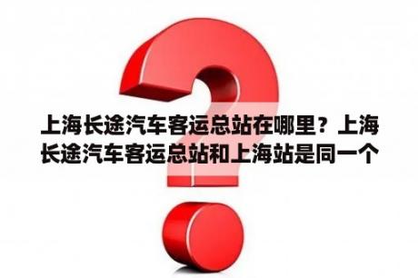 上海长途汽车客运总站在哪里？上海长途汽车客运总站和上海站是同一个地方吗？