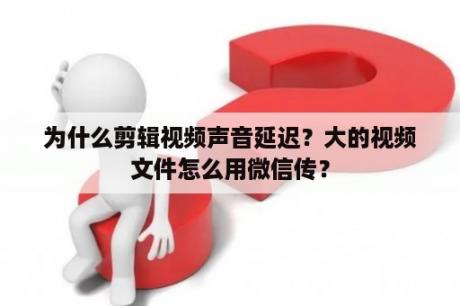 为什么剪辑视频声音延迟？大的视频文件怎么用微信传？