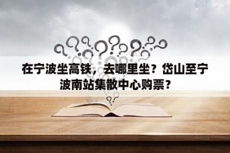 在宁波坐高铁，去哪里坐？岱山至宁波南站集散中心购票？