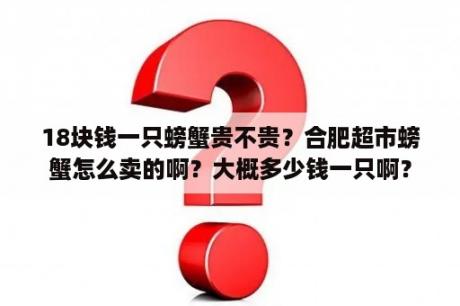 18块钱一只螃蟹贵不贵？合肥超市螃蟹怎么卖的啊？大概多少钱一只啊？