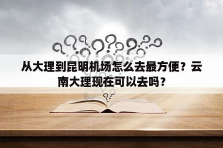 从大理到昆明机场怎么去最方便？云南大理现在可以去吗？