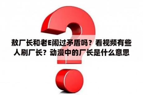 敖厂长和老E闹过矛盾吗？看视频有些人刷厂长？动漫中的厂长是什么意思？