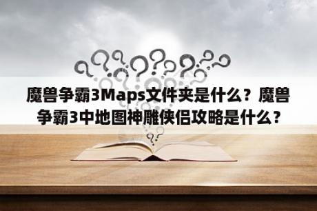 魔兽争霸3Maps文件夹是什么？魔兽争霸3中地图神雕侠侣攻略是什么？