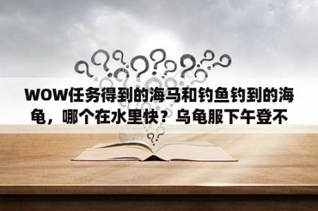 WOW任务得到的海马和钓鱼钓到的海龟，哪个在水里快？乌龟服下午登不上去了啥回事呀？