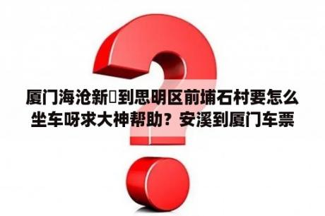 厦门海沧新垵到思明区前埔石村要怎么坐车呀求大神帮助？安溪到厦门车票多少钱？