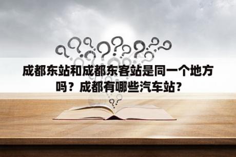 成都东站和成都东客站是同一个地方吗？成都有哪些汽车站？