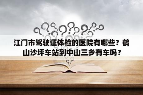 江门市驾驶证体检的医院有哪些？鹤山沙坪车站到中山三乡有车吗？