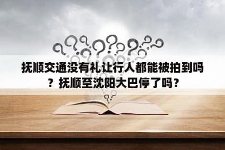 抚顺交通没有礼让行人都能被拍到吗？抚顺至沈阳大巴停了吗？