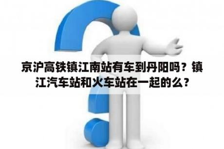 京沪高铁镇江南站有车到丹阳吗？镇江汽车站和火车站在一起的么？