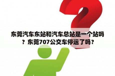 东莞汽车东站和汽车总站是一个站吗？东莞707公交车停运了吗？