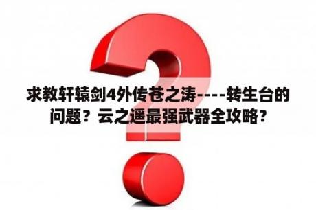 求教轩辕剑4外传苍之涛----转生台的问题？云之遥最强武器全攻略？