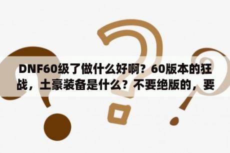 DNF60级了做什么好啊？60版本的狂战，土豪装备是什么？不要绝版的，要现在可以在拍卖行，买到的，麻烦把各个部位都说下然后强？