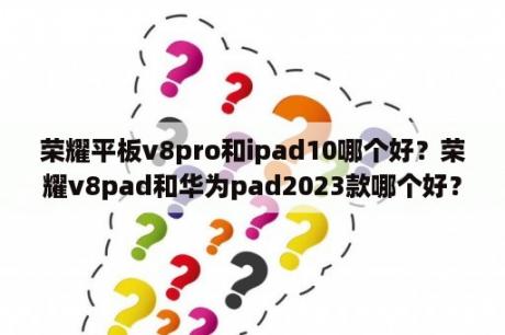 荣耀平板v8pro和ipad10哪个好？荣耀v8pad和华为pad2023款哪个好？