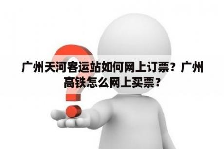 广州天河客运站如何网上订票？广州高铁怎么网上买票？