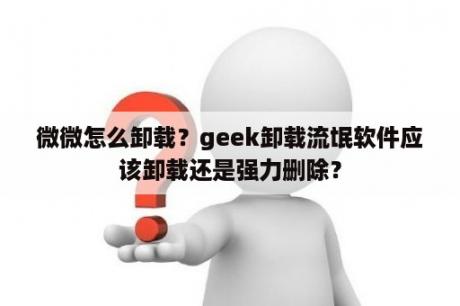 微微怎么卸载？geek卸载流氓软件应该卸载还是强力删除？