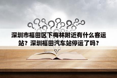 深圳市福田区下梅林附近有什么客运站？深圳福田汽车站停运了吗？