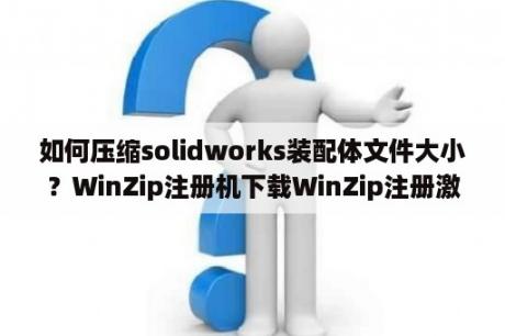 如何压缩solidworks装配体文件大小？WinZip注册机下载WinZip注册激活码工具 V23 0 免费版 下