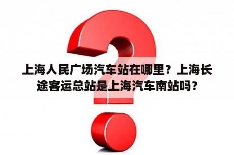 上海人民广场汽车站在哪里？上海长途客运总站是上海汽车南站吗？