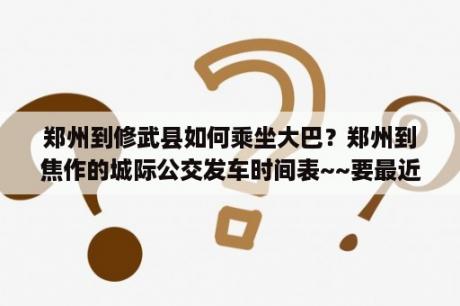 郑州到修武县如何乘坐大巴？郑州到焦作的城际公交发车时间表~~要最近的~？