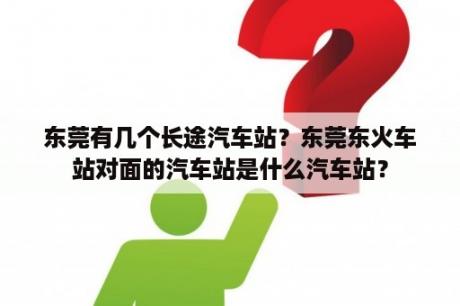 东莞有几个长途汽车站？东莞东火车站对面的汽车站是什么汽车站？