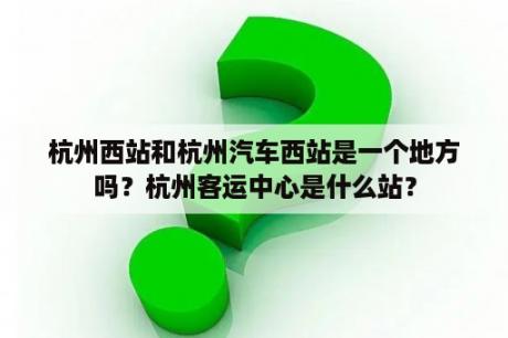 杭州西站和杭州汽车西站是一个地方吗？杭州客运中心是什么站？