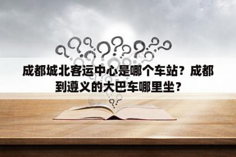 成都城北客运中心是哪个车站？成都到遵义的大巴车哪里坐？