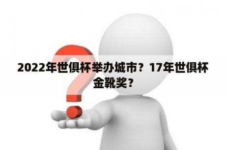 2022年世俱杯举办城市？17年世俱杯金靴奖？