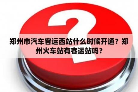 郑州市汽车客运西站什么时候开通？郑州火车站有客运站吗？