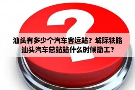 汕头有多少个汽车客运站？城际铁路汕头汽车总站站什么时候动工？