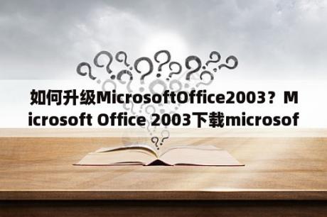 如何升级MicrosoftOffice2003？Microsoft Office 2003下载microsoft office 2003完整版