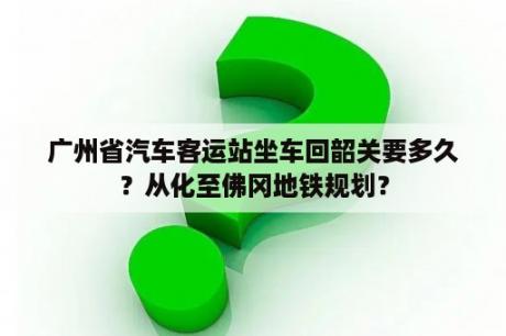 广州省汽车客运站坐车回韶关要多久？从化至佛冈地铁规划？