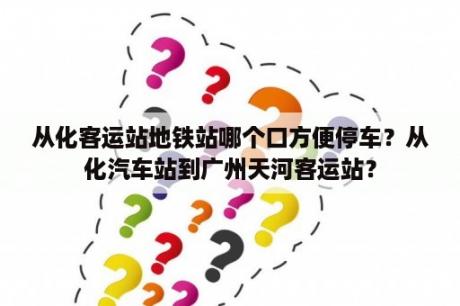 从化客运站地铁站哪个口方便停车？从化汽车站到广州天河客运站？